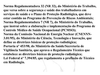 Norma Regulamentadora 32 (NR 32), do Ministério do Trabalho,
que versa sobre a segurança e saúde dos trabalhadores em
serviços de saúde e o Plano de Proteção Radiológica, que deve
estar contido no Programa de Prevenção de Riscos Ambientais;
Norma Regulamentadora 7 (NR 7), do Ministério do Trabalho,
que instrui sobre a elaboração e implementação do Programa de
Controle Médico de Saúde Ocupacional (PCMSO);
Norma da Comissão Nacional de Energia Nuclear (CNENNN-
3.01/95), do Ministério da Ciência, Tecnologia e Inovação, que
define as diretrizes básicas de proteção radiológica;
Portaria nº 453/98, do Ministério da Saúde/Secretaria de
Vigilância Sanitária, que aprova o Regulamento Técnico que
estabelece as diretrizes básicas de proteção radiológica;
Lei Federal nº 7.394/85, que regulamenta a profissão de Técnico
em Radiologia.
 