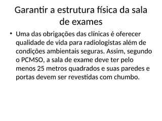 Garantir a estrutura física da sala
de exames
• Uma das obrigações das clínicas é oferecer
qualidade de vida para radiologistas além de
condições ambientais seguras. Assim, segundo
o PCMSO, a sala de exame deve ter pelo
menos 25 metros quadrados e suas paredes e
portas devem ser revestidas com chumbo.
 