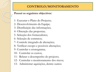 Possui os seguintes objectivos:
1- Executar o Plano do Projecto;
2- Desenvolvimento da Equipe;
3- Distribuição das informações;
4- Obtenção das propostas;
5- Selecção dos fornecedores;
6- Selecção de contratos;
7- Controle integrado de alterações;
8- Verificar escopo e possíveis alterações;
9- Controlar o cronograma;
10- Controlar os custos;
11- Relatar o desempenho do projecto;
12- Controlar o monitoramento dos riscos;
13- Administrar aquisições, dentre outros
CONTROLO/MONITORAMENTO
 
