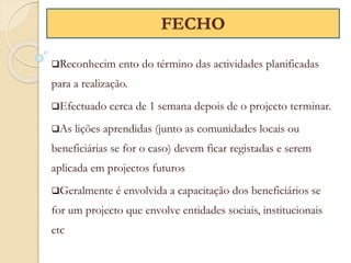 Reconhecim ento do término das actividades planificadas
para a realização.
Efectuado cerca de 1 semana depois de o projecto terminar.
As lições aprendidas (junto as comunidades locais ou
beneficiárias se for o caso) devem ficar registadas e serem
aplicada em projectos futuros
Geralmente é envolvida a capacitação dos beneficiários se
for um projecto que envolve entidades sociais, institucionais
etc
FECHO
 