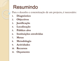 Resumindo
Para o desenho e concretização de um projecto, é necessário:
1. Diagnóstico
2. Objectivos
3. Justificação
4. Localização
5. Público alvo
6. Instituições envolvidas
7. Metas
8. Metodologia
9. Actividades
10. Recursos
11. Orçamento
 
