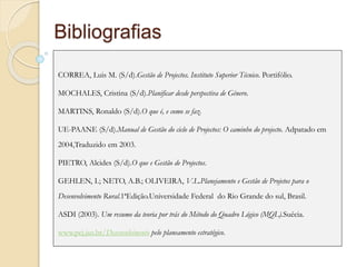 Bibliografias
CORREA, Luis M. (S/d).Gestão de Projectos. Instituto Superior Técnico. Portifólio.
MOCHALES, Cristina (S/d).Planificar desde perspectiva de Género.
MARTINS, Ronaldo (S/d).O que é, e como se faz.
UE-PAANE (S/d).Manual de Gestão do ciclo de Projectos: O caminho do projecto. Adpatado em
2004,Traduzido em 2003.
PIETRO, Alcides (S/d).O que e Gestão de Projectos.
GEHLEN, I.; NETO, A.B.; OLIVEIRA, V.L.Planejamento e Gestão de Projetos para o
Desenvolvimento Rural.1ªEdição.Universidade Federal do Rio Grande do sul, Brasil.
ASDI (2003). Um resumo da teoria por trás do Método do Quadro Lógico (MQL).Suécia.
www.pej.jus.br/Desenvolvimento pelo planeamento estratégico.
 