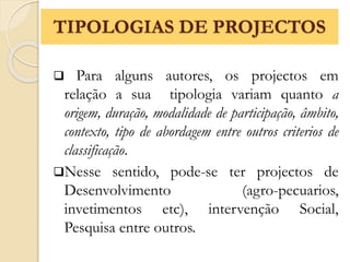  Para alguns autores, os projectos em
relação a sua tipologia variam quanto a
origem, duração, modalidade de participação, âmbito,
contexto, tipo de abordagem entre outros criterios de
classificação.
Nesse sentido, pode-se ter projectos de
Desenvolvimento (agro-pecuarios,
invetimentos etc), intervenção Social,
Pesquisa entre outros.
TIPOLOGIAS DE PROJECTOS
 