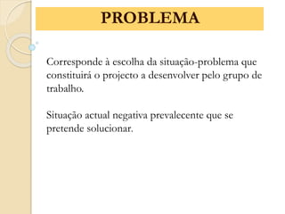 Corresponde à escolha da situação-problema que
constituirá o projecto a desenvolver pelo grupo de
trabalho.
Situação actual negativa prevalecente que se
pretende solucionar.
PROBLEMA
 