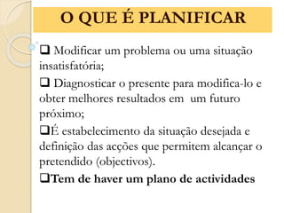  Modificar um problema ou uma situação
insatisfatória;
 Diagnosticar o presente para modifica-lo e
obter melhores resultados em um futuro
próximo;
É estabelecimento da situação desejada e
definição das acções que permitem alcançar o
pretendido (objectivos).
Tem de haver um plano de actividades
O QUE É PLANIFICAR
 