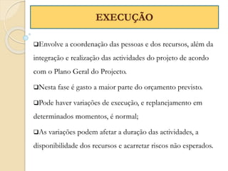 Envolve a coordenação das pessoas e dos recursos, além da
integração e realização das actividades do projeto de acordo
com o Plano Geral do Projecto.
Nesta fase é gasto a maior parte do orçamento previsto.
Pode haver variações de execução, e replanejamento em
determinados momentos, é normal;
As variações podem afetar a duração das actividades, a
disponibilidade dos recursos e acarretar riscos não esperados.
EXECUÇÃO
 