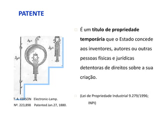 PATENTE

                                        É um título de propriedade
                                         temporária que o Estado concede
                                         aos inventores, autores ou outras
                                         pessoas físicas e jurídicas
                                         detentoras de direitos sobre a sua
                                         criação.


                                        (Lei de Propriedade Industrial 9.279/1996;
T. A. EDISON Electronic-Lamp.
                                              INPI)
Nº. 223,898 Patented Jan.27, 1880.
 
