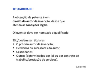 TITULARIDADE

A obtenção da patente é um
direito do autor da invenção, desde que
atenda às condições legais.

O inventor deve ser nomeado e qualificado.

São/podem ser titulares:
 O próprio autor da invenção;
 Herdeiros ou sucessores do autor;
 Cessionários;
 Outros (determinados por lei ou por contrato de
  trabalho/prestação de serviços).

                                              (Lei de PI)
 