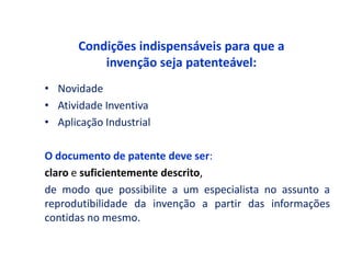 Condições indispensáveis para que a
           invenção seja patenteável:
• Novidade
• Atividade Inventiva
• Aplicação Industrial

O documento de patente deve ser:
claro e suficientemente descrito,
de modo que possibilite a um especialista no assunto a
reprodutibilidade da invenção a partir das informações
contidas no mesmo.
 