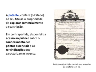 A patente, confere (o Estado)
ao seu titular, a propriedade
de explorar comercialmente
a sua criação.

Em contrapartida, disponibiliza
acesso ao público sobre o
conhecimento dos
pontos essenciais e as
reivindicações que
caracterizam o invento.


                                  Patente dada a Padre Landell pela invenção
                                             do telefone sem fio.
 