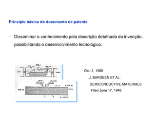 Princípio básico do documento de patente


   Disseminar o conhecimento pela descrição detalhada da invenção,
    possibilitando o desenvolvimento tecnológico.




                                       Oct. 3, 1950
                                           J. BARDEEN ET AL.
                                           SEMICONDUCTIVE MATERIALS
                                            Filed June 17, 1948
 
