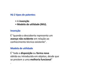Há 2 tipos de patentes:

    • A invenção
    • Modelo de utilidade (MU).

Invenção
É “quando a descoberta representa um
avanço não evidente em relação ao
conhecimento técnico existente".

Modelo de utilidade
É "toda a disposição ou forma nova
obtida ou introduzida em objetos, desde que
se prestem a uma melhoria funcional“
.
 
