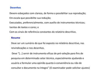 Desenhos

Devem esboçados com clareza, de forma a possibilitar sua reprodução;
Em escala que possibilite sua redução;
Executados, preferencialmente, com auxílio de instrumentos técnicos;
Isentos de textos e cores; e
Com os sinais de referência constantes do relatório descritivo.

 Resumo

 Deve ser um sumário do que foi exposto no relatório descritivo, nas
 reivindicações e nos desenhos.

  Deve “[...] servir de instrumento eficaz de pré-seleção para fins de
 pesquisa em determinado setor técnico, especialmente ajudando o
 usuário a formular uma opinião quanto à conveniência ou não de
 consultar o documento na íntegra” (O examinador pode solicitar ajustes)
 