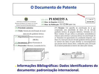O Documento de Patente

                                                    (11) (21)   PI 8302255 A                                         (51) Int. Cl.³
   REPUBLICA FEDERATIVA DO BRASIL                   (22) Data do Depósito: 02/05/83                                 H 05 B 3/00
Ministério da Indústria, do Comércio e do Turismo
  Instituto Nacional da Propriedade Industrial      (43) Data da Publicação: 11/12/84 (RPI 738)

(30) Prioridade unionista:                                          (57) Resumo: Um aparelho de esterilização do ar que
                                                                    compreende uma pluralidade de dutos (3) de elevado
(54) Título: Sistema de esterilização de ar por
                                                                    gradiente térmico, de pequeno diâmetro, formados em um
                 dutos de alto gradiente térmico.                   bloco isolante (4) que utiliza os princípios termodinâmicos
                                                                    clássicos para otimizar o processo térmico de esterilização do
(71) Depositante(s): Alintor Fiorenzano Jr.
                                                                    ar. Elementos de aquecimento (2), axialmente dispostos, nos
                                      (BR/RJ)                       dutos (3), tiram proveito do elevado gradiente térmico gerado
                                                                    no interior dos dutos (3) para eliminar os microorganismos
(72) Inventor(es): Alintor Fiorenzano Jr.
                                                                    que passam através desses dutos, conduzidos pela convecção
(74) Procurador: Momsen, Leonardos & Cia.                           de ar natural produzida no interior dos dutos pelo sistema.




   Informações Bibliográficas: Dados identificadores do
    documento: padronização internacional.
 