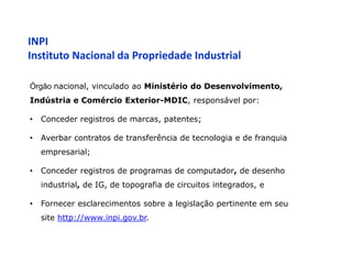 INPI
Instituto Nacional da Propriedade Industrial

Órgão nacional, vinculado ao Ministério do Desenvolvimento,
Indústria e Comércio Exterior-MDIC, responsável por:

•   Conceder registros de marcas, patentes;

•   Averbar contratos de transferência de tecnologia e de franquia
    empresarial;

•   Conceder registros de programas de computador, de desenho
    industrial, de IG, de topografia de circuitos integrados, e

•   Fornecer esclarecimentos sobre a legislação pertinente em seu
    site http://www.inpi.gov.br.
 