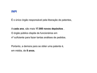 INPI

É o único órgão responsável pela liberação de patentes,


A cada ano, são mais 17.000 novos depósitos .
O órgão público dispõe de funcionários em
nº suficiente para fazer tantas análises de pedidos.


Portanto, a demora para se obter uma patente é,
em média, de 8 anos.
 