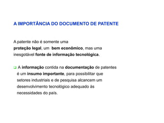A IMPORTÂNCIA DO DOCUMENTO DE PATENTE


A patente não é somente uma
proteção legal, um bem econômico, mas uma
inesgotável fonte de informação tecnológica.


   A informação contida na documentação de patentes
    é um insumo importante, para possibilitar que
    setores industriais e de pesquisa alcancem um
    desenvolvimento tecnológico adequado às
    necessidades do país.
 