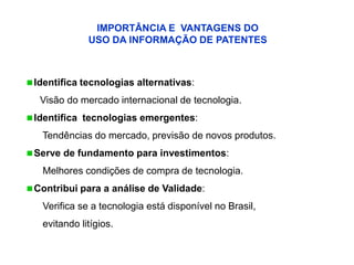 IMPORTÂNCIA E VANTAGENS DO
              USO DA INFORMAÇÃO DE PATENTES



 Identifica tecnologias alternativas:

   Visão do mercado internacional de tecnologia.
 Identifica tecnologias emergentes:

   Tendências do mercado, previsão de novos produtos.
 Serve de fundamento para investimentos:

   Melhores condições de compra de tecnologia.
 Contribui para a análise de Validade:

   Verifica se a tecnologia está disponível no Brasil,
   evitando litígios.
 