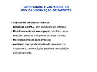 IMPORTÂNCIA E VANTAGENS DO
        USO DA INFORMAÇÃO DE PATENTES



 Solução de problemas técnicos;

 Utilização em P&D, sem duplicação de esforços;

 Direcionamento da investigação, identifica novas

 soluções, pessoas e empresas atuantes na área;
 Monitoramento de concorrentes;

 Avaliação das oportunidades de mercado com

 mapeamento de tecnologias possíveis de aquisição
 ou licenciamento.
 