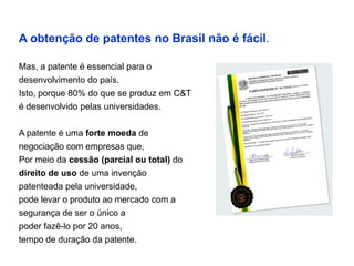 A obtenção de patentes no Brasil não é fácil.

Mas, a patente é essencial para o
desenvolvimento do país.
Isto, porque 80% do que se produz em C&T
é desenvolvido pelas universidades.


A patente é uma forte moeda de
negociação com empresas que,
Por meio da cessão (parcial ou total) do
direito de uso de uma invenção
patenteada pela universidade,
pode levar o produto ao mercado com a
segurança de ser o único a
poder fazê-lo por 20 anos,
tempo de duração da patente.
 