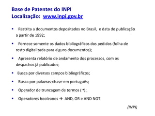 Base de Patentes do INPI
Localização: www.inpi.gov.br

    Restrita a documentos depositados no Brasil, e data de publicação
    a partir de 1992;
    Fornece somente os dados bibliográficos dos pedidos (folha de
    rosto digitalizada para alguns documentos);
    Apresenta relatório de andamento dos processos, com os
    despachos já publicados;
 Busca por diversos campos bibliográficos;
    Busca por palavras-chave em português;
    Operador de truncagem de termos ( *);
    Operadores booleanos  AND, OR e AND NOT
                                                                 (INPI)
 