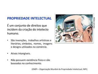 PROPRIEDADE INTELECTUAL




                                                                                        Mídia caricata
É um conjunto de direitos que
incidem da criação do intelecto
humano.

• São invenções, trabalhos artísticos e
  literários, símbolos, nomes, imagens
  e designs utilizados no comércio.

• Ativos intangíveis.

• Não possuem existência física e são
  baseados no conhecimento.

                        (OMPI – Organização Mundial da Propriedade Intelectual; INPI)
 