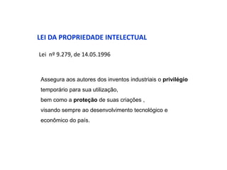 LEI DA PROPRIEDADE INTELECTUAL

Lei nº 9.279, de 14.05.1996


Assegura aos autores dos inventos industriais o privilégio
temporário para sua utilização,
bem como a proteção de suas criações ,
visando sempre ao desenvolvimento tecnológico e
econômico do país.
 