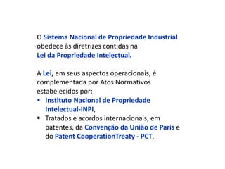 O Sistema Nacional de Propriedade Industrial
obedece às diretrizes contidas na
Lei da Propriedade Intelectual.

A Lei, em seus aspectos operacionais, é
complementada por Atos Normativos
estabelecidos por:
 Instituto Nacional de Propriedade
   Intelectual-INPI,
 Tratados e acordos internacionais, em
   patentes, da Convenção da União de Paris e
   do Patent CooperationTreaty - PCT.
 
