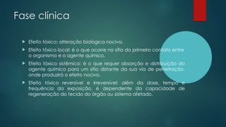 Fase clínica
 Efeito tóxico: alteração biológica nociva.
 Efeito tóxico local: é o que ocorre no sítio do primeiro contato entre
o organismo e o agente químico.
 Efeito tóxico sistêmico: é o que requer absorção e distribuição do
agente químico para um sítio distante da sua via de penetração,
onde produzirá o efeito nocivo.
 Efeito tóxico reversível e irreversível: além da dose, tempo e
frequência da exposição, é dependente da capacidade de
regeneração do tecido do órgão ou sistema afetado.
 