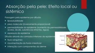 Absorção pela pele: Efeito local ou
sistêmico
Passagem pela epiderme por difusão
 lipossolubilidade
 peso molecular (inversamente proporcional)
 permeabilidade da epiderme (aumento da permeabilidade:
ácidos, álcalis, substâncias irritantes, água).
 espessura da epiderme
Difusão através da camadas inferiores da epiderme e derme
 fluxo sanguíneo
 movimentação do fluído intersticial
 interação com componentes da derme
 