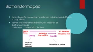 Biotransformação
 Toda alteração que ocorre na estrutura química da substância,
no organismo.
 Tornar substância mais hidrossolúvel. Produtos de
biotransformação
podem ser ativos e/ou inativos.
 