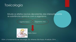 Toxicologia
Estuda os efeitos nocivos decorrentes das interações entre
as substâncias químicas com o organismo.
OGA, S. Fundamentos de Toxicologia. Ed. Atheneu São Paulo. 4ª edição, 2014.
Agente tóxico Organismo vivo
Efeito tóxico
 