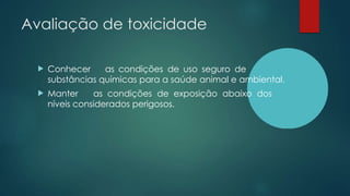 Avaliação de toxicidade
 Conhecer as condições de uso seguro de
substâncias químicas para a saúde animal e ambiental.
 Manter as condições de exposição abaixo dos
níveis considerados perigosos.
 