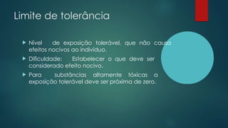 Limite de tolerância
 Nível de exposição tolerável, que não causa
efeitos nocivos ao indivíduo.
 Dificuldade: Estabelecer o que deve ser
considerado efeito nocivo.
 Para substâncias altamente tóxicas a
exposição tolerável deve ser próxima de zero.
 