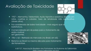 Avaliação de Toxicidade
 1957 – Alemanha, Talidomida: Ação hipnótico-sedativa. Estudos em
ratos, coelhos e cobaias: taxa de letalidade não significativa
(doses altas).
 Foi considerada de baixa toxicidade - mais seguro que os
barbitúricos.
 Comercializada em 46 países para o tratamento de
enjôo matinal
em gestantes.
 1961 / 62 – Retirada do mercado (no Brasil, em 65).
 Retorna ao Brasil na mesma década para tratamento
de Hanseníase.
A.B.P.S.T. Associação Brasileira dos Portadores da Síndrome da Talidomida
 