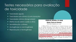 Testes necessários para avaliação
de toxicidade
 Toxicidade aguda
 Toxicidade sub-crônica (curta duração)
 Toxicidade crônica (longo prazo)
 Efeitos locais sobre a pele e olhos
 Sensibilização cutânea
 Mutagênese e carcinogênese
 Reprodução e teratogênese
 