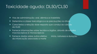 Toxicidade aguda: DL50/CL50
 Vias de administração: oral, dérmica e inalatória
 Determina a classe toxicológica e as precauções no rótulo
 Caracteriza a relação dose resposta que conduz ao cálculo
da DL50
 Fornece informações sobre tecidos e órgãos, através de estudos
macroscópicos e microscópicos;
 Fornece dados sobre outros efeitos: início, natureza e duração
da intoxicação associada a morte
 