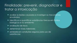 Finalidade: prevenir, diagnosticar e
tratar a intoxicação
 avaliar as lesões causadas e investigar os mecanismos
envolvidos;
 identificar e quantificar substâncias tóxicas em fluídos
biológicos e no ambiente;
 avaliação de risco;
 determinar níveis toleráveis;
 estabelecer condições seguras para uso de
substâncias
 