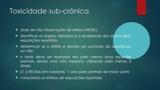 Toxicidade sub-crônica
 dose de não observação de efeitos (NOEL)
 identificar os órgãos afetados e a severidade dos danos após
exposições repetidas
 determinar se o efeito é devido ao acúmulo da substância
ou não
 o teste deve ser realizado em pelo menos duas espécies
animais, sendo uma não roedora, utilizando pelo menos 3
doses.
 21 a 90 dias em roedores; 1 ano para animais de maior porte
 caracteriza os efeitos de exposições repetidas
 