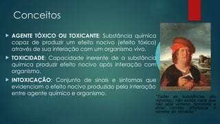 Conceitos
 AGENTE TÓXICO OU TOXICANTE: Substância química
capaz de produzir um efeito nocivo (efeito tóxico)
através de sua interação com um organismo vivo.
 TOXICIDADE: Capacidade inerente de a substância
química produzir efeito nocivo após interação com
organismo.
 INTOXICAÇÃO: Conjunto de sinais e sintomas que
evidenciam o efeito nocivo produzido pela interação
entre agente químico e organismo.
“Todas as substâncias são
venenos; não existe nada que
não seja veneno. Somente a
dose correta diferencia o
veneno do remédio.”
 