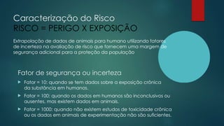 Caracterização do Risco
RISCO = PERIGO X EXPOSIÇÃO
Extrapolação de dados de animais para humano utilizando fatores
de incerteza na avaliação de risco que fornecem uma margem de
segurança adicional para a proteção da população
Fator de segurança ou incerteza
 Fator = 10: quando se tem dados sobre a exposição crônica
da substância em humanos.
 Fator = 100: quando os dados em humanos são inconclusivos ou
ausentes, mas existem dados em animais.
 Fator = 1000: quando não existem estudos de toxicidade crônica
ou os dados em animais de experimentação não são suficientes.
 