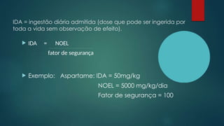 IDA = ingestão diária admitida (dose que pode ser ingerida por
toda a vida sem observação de efeito).
 IDA = NOEL
fator de segurança
 Exemplo: Aspartame: IDA = 50mg/kg
NOEL = 5000 mg/kg/dia
Fator de segurança = 100
 