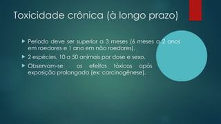 Toxicidade crônica (à longo prazo)
 Período deve ser superior a 3 meses (6 meses a 2 anos
em roedores e 1 ano em não roedores).
 2 espécies, 10 a 50 animais por dose e sexo.
 Observam-se os efeitos tóxicos após
exposição prolongada (ex: carcinogênese).
 