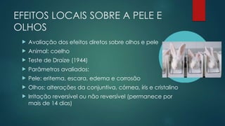 EFEITOS LOCAIS SOBRE A PELE E
OLHOS
 Avaliação dos efeitos diretos sobre olhos e pele
 Animal: coelho
 Teste de Draize (1944)
 Parâmetros avaliados:
 Pele: eritema, escara, edema e corrosão
 Olhos: alterações da conjuntiva, córnea, íris e cristalino
 Irritação reversível ou não reversível (permanece por
mais de 14 dias)
 