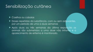 Sensibilização cutânea
 Coelhos ou cobaias
 Doses repetidas da substância, com ou sem adjuvantes,
por um período de uma a duas semanas
 Após duas ou três semanas da última exposição os
animais são submetidos a uma dose não irritante e o
aparecimento de eritema é monitorado.
 
