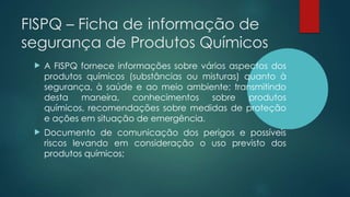FISPQ – Ficha de informação de
segurança de Produtos Químicos
 A FISPQ fornece informações sobre vários aspectos dos
produtos químicos (substâncias ou misturas) quanto à
segurança, à saúde e ao meio ambiente; transmitindo
desta maneira, conhecimentos sobre produtos
químicos, recomendações sobre medidas de proteção
e ações em situação de emergência.
 Documento de comunicação dos perigos e possíveis
riscos levando em consideração o uso previsto dos
produtos químicos;
 