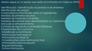 Abaixo segue as 16 seções que serão encontradas em todas as FISPQ:
Identificação / Identificação do produto e da empresa;
Identificação de perigos;
Composição e informações sobre os ingredientes;
Medidas de primeiros-socorros;
Medidas de combate a incêndio;
Medidas de controle para derramamento ou vazamento;
Manuseio e armazenamento;
Controle de exposição e proteção individual;
Propriedades físico-químicas;
Estabilidade e reatividade;
Informações toxicológicas;
Informações ecológicas;
Considerações sobre destinação final;
Informações sobre transporte;
Regulamentações;
Outras informações.
 