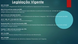 Legislação Vigente
RDC 275/2002
Dispõe sobre o Regulamento Técnico de Procedimentos Operacionais Padronizados.
RDC Nº 52, de 22 de outubro de 2009.
Dispõe sobre o funcionamento de empresas especializadas na prestação de serviço de controle de vetores e
pragas urbanas e dá outras providências.
RDC Nº 20, DE 12 DE MAIO DE 2010.
Dá nova redação ao disposto no Art. 9º, da Resolução da Diretoria Colegiada - RDC Nº 52 de 22 de outubro de 2009.
LEI Nº 7.802, DE 11 DE JULHO DE 1989.
Dispõe sobre o destino final dos resíduos e embalagens.
Resolução RDC nº 18, de 29 de fevereiro 2000.
Dispõe sobre Normas Gerais para funcionamento de Empresas Especializadas na prestação de serviços de controle
de vetores e pragas urbanas.
Portaria nº 1428, de 26 de novembro de 1993.
BPF – Boas Práticas de Fabricação.
RDC 216/2004
Regulamento Técnico de Boas Práticas para Serviços de Alimentação.
RDC 218/2005
Dispõe sobre a Manipulação de Alimentos e Bebidas Preparados com Vegetais.
 
