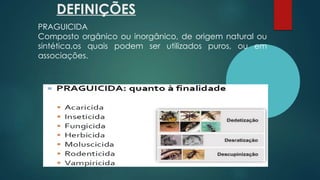 DEFINIÇÕES
PRAGUICIDA
Composto orgânico ou inorgânico, de origem natural ou
sintética,os quais podem ser utilizados puros, ou em
associações.
 