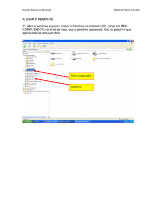 Noções Básicas de Windows                                        Maria de Fátima Carvalho



4) USAR O PENDRIVE

1°- Abrir o windows explorer, inserir o Pendrive na entrada USB, clicar em MEU
COMPUTADOR, no sinal de mais, que o pendrive aparecerá. Clic no pendrive que
aparecerão os arquivos dele.




                                  Meu computador


                                  pendrive
 